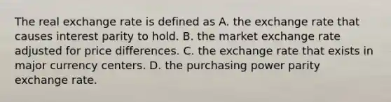 The real exchange rate is defined as A. the exchange rate that causes interest parity to hold. B. the market exchange rate adjusted for price differences. C. the exchange rate that exists in major currency centers. D. the purchasing power parity exchange rate.