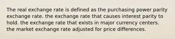 The real exchange rate is defined as the purchasing power parity exchange rate. the exchange rate that causes interest parity to hold. the exchange rate that exists in major currency centers. the market exchange rate adjusted for price differences.