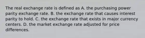 The real exchange rate is defined as A. the purchasing power parity exchange rate. B. the exchange rate that causes interest parity to hold. C. the exchange rate that exists in major currency centers. D. the market exchange rate adjusted for price differences.