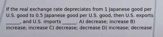 If the real exchange rate depreciates from 1 Japanese good per U.S. good to 0.5 Japanese good per U.S. good, then U.S. exports ______, and U.S. imports ______. A) decrease; increase B) increase; increase C) decrease; decrease D) increase; decrease