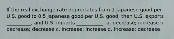 If the real exchange rate depreciates from 1 Japanese good per U.S. good to 0.5 Japanese good per U.S. good, then U.S. exports __________, and U.S. imports ___________. a. decrease; increase b. decrease; decrease c. increase; increase d. increase; decrease