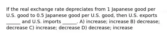 If the real exchange rate depreciates from 1 Japanese good per U.S. good to 0.5 Japanese good per U.S. good, then U.S. exports ______ and U.S. imports ______. A) increase; increase B) decrease; decrease C) increase; decrease D) decrease; increase