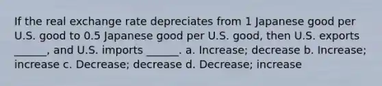 If the real exchange rate depreciates from 1 Japanese good per U.S. good to 0.5 Japanese good per U.S. good, then U.S. exports ______, and U.S. imports ______. a. Increase; decrease b. Increase; increase c. Decrease; decrease d. Decrease; increase