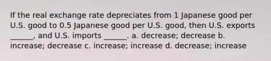 If the real exchange rate depreciates from 1 Japanese good per U.S. good to 0.5 Japanese good per U.S. good, then U.S. exports ______, and U.S. imports ______. a. decrease; decrease b. increase; decrease c. increase; increase d. decrease; increase