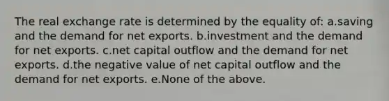 The real exchange rate is determined by the equality of: a.saving and the demand for net exports. b.investment and the demand for net exports. c.net capital outflow and the demand for net exports. d.the negative value of net capital outflow and the demand for net exports. e.None of the above.