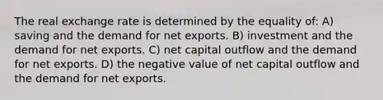 The real exchange rate is determined by the equality of: A) saving and the demand for net exports. B) investment and the demand for net exports. C) net capital outflow and the demand for net exports. D) the negative value of net capital outflow and the demand for net exports.