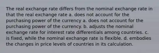 The real exchange rate differs from the nominal exchange rate in that the real exchange rate a. does not account for the purchasing power of the currency a. does not account for the purchasing power of the currency. b. adjusts the nominal exchange rate for interest rate differentials among countries. c. is fixed, while the nominal exchange rate is flexible. d. embodies the changes in price levels of countries in its calculation.