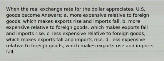 When the real exchange rate for the dollar appreciates, U.S. goods become Answers: a. more expensive relative to foreign goods, which makes exports rise and imports fall. b. more expensive relative to foreign goods, which makes exports fall and imports rise. c. less expensive relative to foreign goods, which makes exports fall and imports rise. d. less expensive relative to foreign goods, which makes exports rise and imports fall.