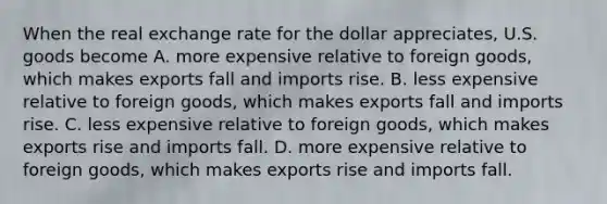 When the real exchange rate for the dollar appreciates, U.S. goods become A. more expensive relative to foreign goods, which makes exports fall and imports rise. B. less expensive relative to foreign goods, which makes exports fall and imports rise. C. less expensive relative to foreign goods, which makes exports rise and imports fall. D. more expensive relative to foreign goods, which makes exports rise and imports fall.