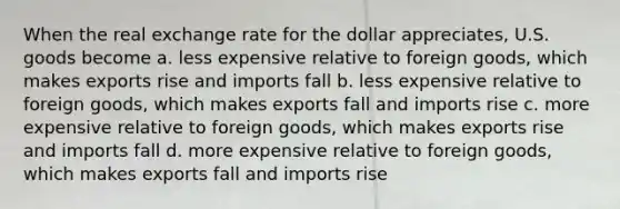 When the real exchange rate for the dollar appreciates, U.S. goods become a. less expensive relative to foreign goods, which makes exports rise and imports fall b. less expensive relative to foreign goods, which makes exports fall and imports rise c. more expensive relative to foreign goods, which makes exports rise and imports fall d. more expensive relative to foreign goods, which makes exports fall and imports rise