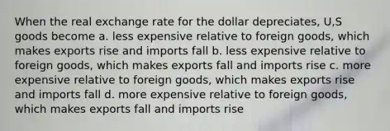 When the real exchange rate for the dollar depreciates, U,S goods become a. less expensive relative to foreign goods, which makes exports rise and imports fall b. less expensive relative to foreign goods, which makes exports fall and imports rise c. more expensive relative to foreign goods, which makes exports rise and imports fall d. more expensive relative to foreign goods, which makes exports fall and imports rise