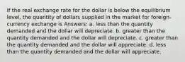 If the real exchange rate for the dollar is below the equilibrium level, the quantity of dollars supplied in the market for foreign-currency exchange is Answers: a. less than the quantity demanded and the dollar will depreciate. b. greater than the quantity demanded and the dollar will depreciate. c. greater than the quantity demanded and the dollar will appreciate. d. less than the quantity demanded and the dollar will appreciate.