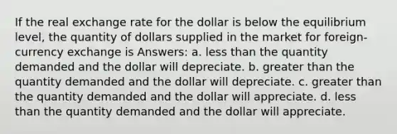 If the real exchange rate for the dollar is below the equilibrium level, the quantity of dollars supplied in the market for foreign-currency exchange is Answers: a. less than the quantity demanded and the dollar will depreciate. b. greater than the quantity demanded and the dollar will depreciate. c. greater than the quantity demanded and the dollar will appreciate. d. less than the quantity demanded and the dollar will appreciate.