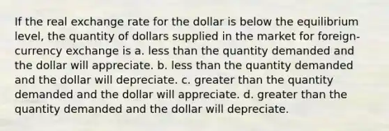 If the real exchange rate for the dollar is below the equilibrium level, the quantity of dollars supplied in the market for foreign-currency exchange is a. <a href='https://www.questionai.com/knowledge/k7BtlYpAMX-less-than' class='anchor-knowledge'>less than</a> the quantity demanded and the dollar will appreciate. b. less than the quantity demanded and the dollar will depreciate. c. <a href='https://www.questionai.com/knowledge/ktgHnBD4o3-greater-than' class='anchor-knowledge'>greater than</a> the quantity demanded and the dollar will appreciate. d. greater than the quantity demanded and the dollar will depreciate.