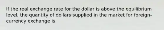 If the real exchange rate for the dollar is above the equilibrium level, the quantity of dollars supplied in the market for foreign-currency exchange is