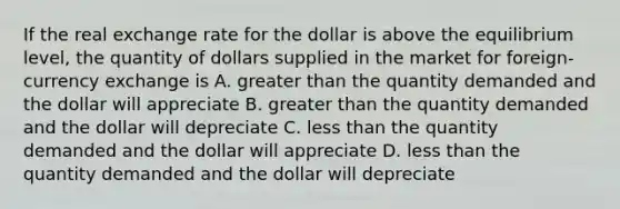 If the real exchange rate for the dollar is above the equilibrium level, the quantity of dollars supplied in the market for foreign-currency exchange is A. greater than the quantity demanded and the dollar will appreciate B. greater than the quantity demanded and the dollar will depreciate C. less than the quantity demanded and the dollar will appreciate D. less than the quantity demanded and the dollar will depreciate