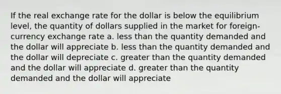 If the real exchange rate for the dollar is below the equilibrium level, the quantity of dollars supplied in the market for foreign-currency exchange rate a. <a href='https://www.questionai.com/knowledge/k7BtlYpAMX-less-than' class='anchor-knowledge'>less than</a> the quantity demanded and the dollar will appreciate b. less than the quantity demanded and the dollar will depreciate c. <a href='https://www.questionai.com/knowledge/ktgHnBD4o3-greater-than' class='anchor-knowledge'>greater than</a> the quantity demanded and the dollar will appreciate d. greater than the quantity demanded and the dollar will appreciate