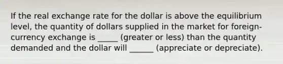 If the real exchange rate for the dollar is above the equilibrium level, the quantity of dollars supplied in the market for foreign-currency exchange is _____ (greater or less) than the quantity demanded and the dollar will ______ (appreciate or depreciate).