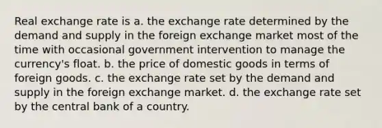 Real exchange rate is a. the exchange rate determined by the demand and supply in the foreign exchange market most of the time with occasional government intervention to manage the​ currency's float. b. the price of domestic goods in terms of foreign goods. c. the exchange rate set by the demand and supply in the foreign exchange market. d. the exchange rate set by the central bank of a country.