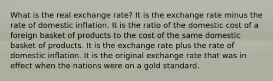 What is the real exchange rate? It is the exchange rate minus the rate of domestic inflation. It is the ratio of the domestic cost of a foreign basket of products to the cost of the same domestic basket of products. It is the exchange rate plus the rate of domestic inflation. It is the original exchange rate that was in effect when the nations were on a gold standard.