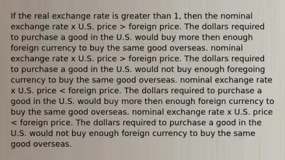 If the real exchange rate is greater than 1, then the nominal exchange rate x U.S. price > foreign price. The dollars required to purchase a good in the U.S. would buy more then enough foreign currency to buy the same good overseas. nominal exchange rate x U.S. price > foreign price. The dollars required to purchase a good in the U.S. would not buy enough foregoing currency to buy the same good overseas. nominal exchange rate x U.S. price < foreign price. The dollars required to purchase a good in the U.S. would buy more then enough foreign currency to buy the same good overseas. nominal exchange rate x U.S. price < foreign price. The dollars required to purchase a good in the U.S. would not buy enough foreign currency to buy the same good overseas.