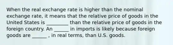 When the real exchange rate is higher than the nominal exchange rate, it means that the relative price of goods in the United States is _________ than the relative price of goods in the foreign country. An ______ in imports is likely because foreign goods are ______ , in real terms, than U.S. goods.