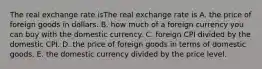 The real exchange rate isThe real exchange rate is A. the price of foreign goods in dollars. B. how much of a foreign currency you can buy with the domestic currency. C. foreign CPI divided by the domestic CPI. D. the price of foreign goods in terms of domestic goods. E. the domestic currency divided by the price level.