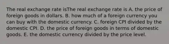 The real exchange rate isThe real exchange rate is A. the price of foreign goods in dollars. B. how much of a foreign currency you can buy with the domestic currency. C. foreign CPI divided by the domestic CPI. D. the price of foreign goods in terms of domestic goods. E. the domestic currency divided by the price level.