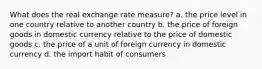 What does the real exchange rate measure? a. the price level in one country relative to another country b. the price of foreign goods in domestic currency relative to the price of domestic goods c. the price of a unit of foreign currency in domestic currency d. the import habit of consumers