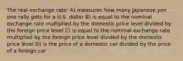 The real exchange rate: A) measures how many Japanese yen one rally gets for a U.S. dollar B) is equal to the nominal exchange rate multiplied by the domestic price level divided by the foreign price level C) is equal to the nominal exchange rate multiplied by the foreign price level divided by the domestic price level D) is the price of a domestic car divided by the price of a foreign car