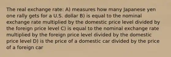 The real exchange rate: A) measures how many Japanese yen one rally gets for a U.S. dollar B) is equal to the nominal exchange rate multiplied by the domestic price level divided by the foreign price level C) is equal to the nominal exchange rate multiplied by the foreign price level divided by the domestic price level D) is the price of a domestic car divided by the price of a foreign car