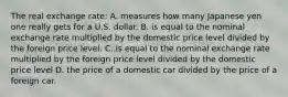 The real exchange rate: A. measures how many Japanese yen one really gets for a U.S. dollar. B. is equal to the nominal exchange rate multiplied by the domestic price level divided by the foreign price level. C. is equal to the nominal exchange rate multiplied by the foreign price level divided by the domestic price level D. the price of a domestic car divided by the price of a foreign car.