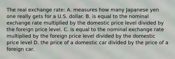 The real exchange rate: A. measures how many Japanese yen one really gets for a U.S. dollar. B. is equal to the nominal exchange rate multiplied by the domestic price level divided by the foreign price level. C. is equal to the nominal exchange rate multiplied by the foreign price level divided by the domestic price level D. the price of a domestic car divided by the price of a foreign car.