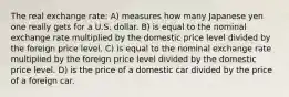 The real exchange rate: A) measures how many Japanese yen one really gets for a U.S. dollar. B) is equal to the nominal exchange rate multiplied by the domestic price level divided by the foreign price level. C) is equal to the nominal exchange rate multiplied by the foreign price level divided by the domestic price level. D) is the price of a domestic car divided by the price of a foreign car.