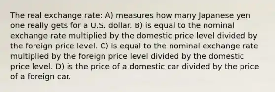 The real exchange rate: A) measures how many Japanese yen one really gets for a U.S. dollar. B) is equal to the nominal exchange rate multiplied by the domestic price level divided by the foreign price level. C) is equal to the nominal exchange rate multiplied by the foreign price level divided by the domestic price level. D) is the price of a domestic car divided by the price of a foreign car.