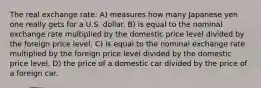 The real exchange rate: A) measures how many Japanese yen one really gets for a U.S. dollar. B) is equal to the nominal exchange rate multiplied by the domestic price level divided by the foreign price level. C) is equal to the nominal exchange rate multiplied by the foreign price level divided by the domestic price level. D) the price of a domestic car divided by the price of a foreign car.