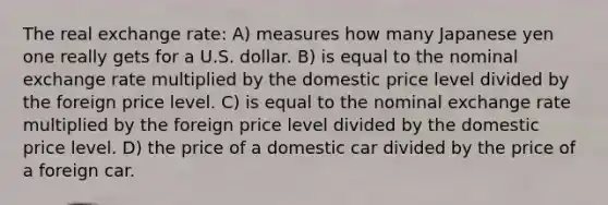 The real exchange rate: A) measures how many Japanese yen one really gets for a U.S. dollar. B) is equal to the nominal exchange rate multiplied by the domestic price level divided by the foreign price level. C) is equal to the nominal exchange rate multiplied by the foreign price level divided by the domestic price level. D) the price of a domestic car divided by the price of a foreign car.