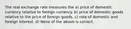 The real exchange rate measures the a) price of domestic currency relative to foreign currency. b) price of domestic goods relative to the price of foreign goods. c) rate of domestic and foreign interest. d) None of the above is correct.