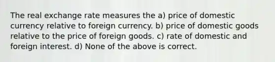 The real exchange rate measures the a) price of domestic currency relative to foreign currency. b) price of domestic goods relative to the price of foreign goods. c) rate of domestic and foreign interest. d) None of the above is correct.