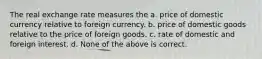 The real exchange rate measures the a. price of domestic currency relative to foreign currency. b. price of domestic goods relative to the price of foreign goods. c. rate of domestic and foreign interest. d. None of the above is correct.