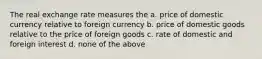 The real exchange rate measures the a. price of domestic currency relative to foreign currency b. price of domestic goods relative to the price of foreign goods c. rate of domestic and foreign interest d. none of the above