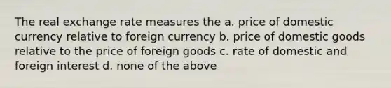 The real exchange rate measures the a. price of domestic currency relative to foreign currency b. price of domestic goods relative to the price of foreign goods c. rate of domestic and foreign interest d. none of the above