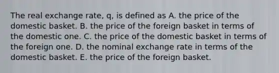 The real exchange rate, q, is defined as A. the price of the domestic basket. B. the price of the foreign basket in terms of the domestic one. C. the price of the domestic basket in terms of the foreign one. D. the nominal exchange rate in terms of the domestic basket. E. the price of the foreign basket.