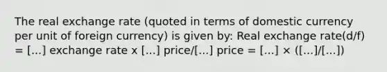 The real exchange rate (quoted in terms of domestic currency per unit of foreign currency) is given by: Real exchange rate(d/f) = [...] exchange rate x [...] price/[...] price = [...] × ([...]/[...])