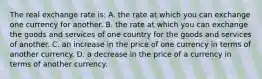 The real exchange rate is: A. the rate at which you can exchange one currency for another. B. the rate at which you can exchange the goods and services of one country for the goods and services of another. C. an increase in the price of one currency in terms of another currency. D. a decrease in the price of a currency in terms of another currency.