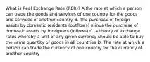 What is Real Exchange Rate (RER)? A.the rate at which a person can trade the goods and services of one country for the goods and services of another country B. The purchase of foreign assets by domestic residents (outflows) minus the purchase of domestic assets by foreigners (inflows) C. a theory of exchange rates whereby a unit of any given currency should be able to buy the same quantity of goods in all countries D. The rate at which a person can trade the currency of one country for the currency of another country