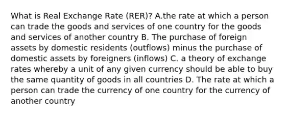 What is Real Exchange Rate (RER)? A.the rate at which a person can trade the goods and services of one country for the goods and services of another country B. The purchase of foreign assets by domestic residents (outflows) minus the purchase of domestic assets by foreigners (inflows) C. a theory of exchange rates whereby a unit of any given currency should be able to buy the same quantity of goods in all countries D. The rate at which a person can trade the currency of one country for the currency of another country