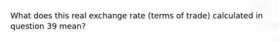 What does this real exchange rate (terms of trade) calculated in question 39 mean?