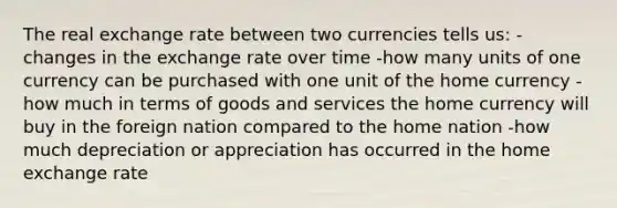 The real exchange rate between two currencies tells us: -changes in the exchange rate over time -how many units of one currency can be purchased with one unit of the home currency -how much in terms of goods and services the home currency will buy in the foreign nation compared to the home nation -how much depreciation or appreciation has occurred in the home exchange rate