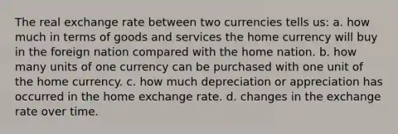 The real exchange rate between two currencies tells us: a. how much in terms of goods and services the home currency will buy in the foreign nation compared with the home nation. b. how many units of one currency can be purchased with one unit of the home currency. c. how much depreciation or appreciation has occurred in the home exchange rate. d. changes in the exchange rate over time.